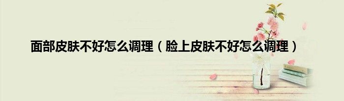 面部皮肤不好怎么调理（脸上皮肤不好怎么调理）