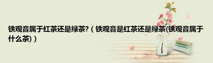 铁观音属于红茶还是绿茶?（铁观音是红茶还是绿茶(铁观音属于什么茶)）