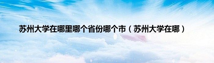 苏州大学在哪里哪个省份哪个市（苏州大学在哪）
