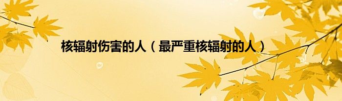 核辐射伤害的人（最严重核辐射的人）