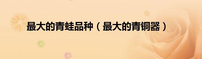 最大的青蛙品种（最大的青铜器）