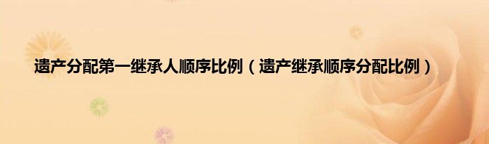 遗产分配第一继承人顺序比例（遗产继承顺序分配比例）