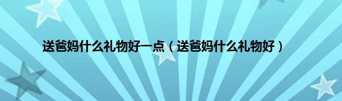 送爸妈什么礼物好一点（送爸妈什么礼物好）