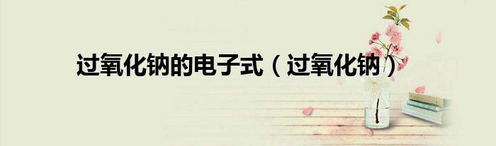 过氧化钠的电子式（过氧化钠）
