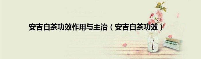 安吉白茶功效作用与主治（安吉白茶功效）