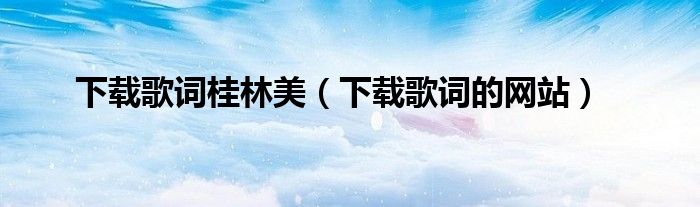 下载歌词桂林美（下载歌词的网站）