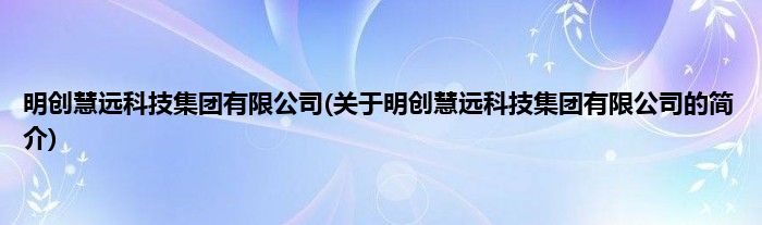 明创慧远科技集团有限公司(关于明创慧远科技集团有限公司的简介)