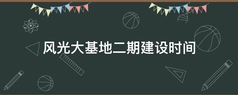 风光大基地二期建设时间